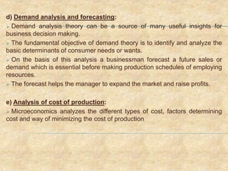 d) Demand analysis and forecasting:
 Demand analysis theory can be a source of many useful insights for
business decision making.
 The fundamental objective of demand theory is to identify and analyze the
basic determinants of consumer needs or wants.
 On the basis of this analysis a businessman forecast a future sales or
demand which is essential before making production schedules of employing
resources.
 The forecast helps the manager to expand the market and raise profits.
e) Analysis of cost of production:
 Microeconomics analyzes the different types of cost, factors determining
cost and way of minimizing the cost of production
 