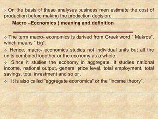  On the basis of these analyses business men estimate the cost of
production before making the production decision.
Macro –Economics ( meaning and definition
 The term macro- economics is derived from Greek word “ Makros”,
which means “ big”.
 Hence, macro- economics studies not individual units but all the
units combined together or the economy as a whole.
 Since it studies the economy in aggregate. It studies national
income, national output, general price level, total employment, total
savings, total investment and so on.
 It is also called “aggregate economics” or the “income theory”.
 