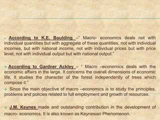  According to K.E. Boulding –” Macro- economics deals not with
individual quantities but with aggregate of these quantities, not with individual
incomes, but with national income, not with individual prices but with price
level, not with individual output but with national output.”
 According to Gardner Ackley – “ Macro –economics deals with the
economic affairs in the large. It concerns the overall dimensions of economic
life. It studies the character of the forest independently of trees which
compose it.”
 Since the main objective of macro –economics is to study the principles,
problems and policies related to full employment and growth of resources.
 J.M. Keynes made and outstanding contribution in the development of
macro- economics. It is also known as Keynesian Phenomenon.
 