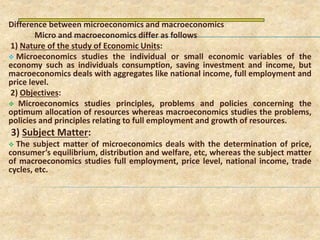 Difference between microeconomics and macroeconomics
Micro and macroeconomics differ as follows
1) Nature of the study of Economic Units:
 Microeconomics studies the individual or small economic variables of the
economy such as individuals consumption, saving investment and income, but
macroeconomics deals with aggregates like national income, full employment and
price level.
2) Objectives:
 Microeconomics studies principles, problems and policies concerning the
optimum allocation of resources whereas macroeconomics studies the problems,
policies and principles relating to full employment and growth of resources.
3) Subject Matter:
 The subject matter of microeconomics deals with the determination of price,
consumer’s equilibrium, distribution and welfare, etc, whereas the subject matter
of macroeconomics studies full employment, price level, national income, trade
cycles, etc.
 