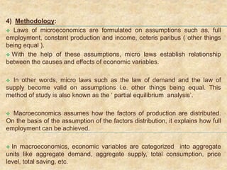4) Methodology:
 Laws of microeconomics are formulated on assumptions such as, full
employment, constant production and income, ceteris paribus ( other things
being equal ).
 With the help of these assumptions, micro laws establish relationship
between the causes and effects of economic variables.
 In other words, micro laws such as the law of demand and the law of
supply become valid on assumptions i.e. other things being equal. This
method of study is also known as the ‘ partial equilibrium analysis’.
 Macroeconomics assumes how the factors of production are distributed.
On the basis of the assumption of the factors distribution, it explains how full
employment can be achieved.
 In macroeconomics, economic variables are categorized into aggregate
units like aggregate demand, aggregate supply, total consumption, price
level, total saving, etc.
 