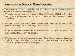 Introduction to Micro and Macro Economics
 The whole economic theory is broadly divided into two parts – Micro
economics and Macro economics.
 These two terms were at first used by Ragner Frisch in 1933. But these two
words became popular worldwide and most of the economist using
nowadays.
 The term ‘micro’ and ‘macro’ were derived from Greek words ‘Mikros’ and
‘Makros’ meaning ‘small’ and ‘large’ respectively.
 So micro economics deals with the analysis of an individual unit and macro
economics with economy as a whole.
 For example, in micro economics we study how price of goods or factors of
production are determined. In macro economics we study what are the
causes of high or low level of employment.
 