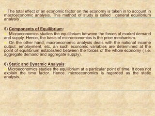  The total effect of an economic factor on the economy is taken in to account in
macroeconomic analysis. This method of study is called ‘ general equilibrium
analysis’.
5) Components of Equilibrium:
 Microeconomics studies the equilibrium between the forces of market demand
and supply. Hence, the basis of microeconomics is the price mechanism.
 On the other hand, macroeconomic analysis deals with the national income
output, employment, etc, an such economic variables are determined at the
point of equilibrium established between the forces of the whole economy ( i.e.
aggregate demand and aggregate supply).
6) Static and Dynamic Analysis:
 Microeconomics studies the equilibrium at a particular point of time. It does not
explain the time factor. Hence, microeconomics is regarded as the static
analysis.
 