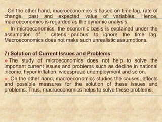  On the other hand, macroeconomics is based on time lag, rate of
change, past and expected value of variables. Hence,
macroeconomics is regarded as the dynamic analysis.
 In microeconomics, the economic basis is explained under the
assumption of ‘ ceteris paribus’ to ignore the time lag.
Macroeconomics does not make such unrealistic assumptions.
7) Solution of Current Issues and Problems:
 The study of microeconomics does not help to solve the
important current issues and problems such as decline in national
income, hyper inflation, widespread unemployment and so on.
 On the other hand, macroeconomics studies the causes, effects
and possible measures for the solution of these issues and
problems. Thus, macroeconomics helps to solve these problems.
 