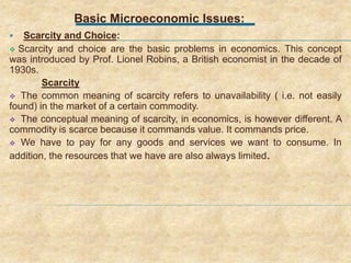 Basic Microeconomic Issues:
 Scarcity and Choice:
 Scarcity and choice are the basic problems in economics. This concept
was introduced by Prof. Lionel Robins, a British economist in the decade of
1930s.
Scarcity
 The common meaning of scarcity refers to unavailability ( i.e. not easily
found) in the market of a certain commodity.
 The conceptual meaning of scarcity, in economics, is however different. A
commodity is scarce because it commands value. It commands price.
 We have to pay for any goods and services we want to consume. In
addition, the resources that we have are also always limited.
 