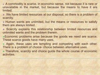  A commodity is scarce, in economic sense, not because it is rare or
unavailable in the market, but because the means to have it are
limited.
 We have limited resources at our disposal, so there is a problem of
scarcity.
 Human wants are unlimited, but the means or resources to satisfy
them are always limited.
 Scarcity explains this relationship between limited resources and
unlimited wants and the problem therein.
Economic problems arise because the goods we need are scarce.
These scarce goods have many uses.
 Again, these uses are tempting and competing with each other.
There is a problem of choice- choice between alternative uses.
 Therefore, scarcity and choice guide the whole course of economic
activities.
 