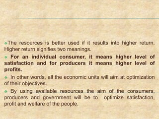 The resources is better used if it results into higher return.
Higher return signifies two meanings.
 For an individual consumer, it means higher level of
satisfaction and for producers it means higher level of
profits.
 In other words, all the economic units will aim at optimization
of their objectives.
 By using available resources the aim of the consumers,
producers and government will be to optimize satisfaction,
profit and welfare of the people.
 