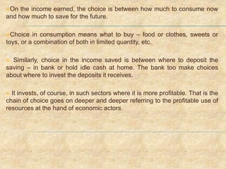 On the income earned, the choice is between how much to consume now
and how much to save for the future.
Choice in consumption means what to buy – food or clothes, sweets or
toys, or a combination of both in limited quantity, etc.
 Similarly, choice in the income saved is between where to deposit the
saving – in bank or hold idle cash at home. The bank too make choices
about where to invest the deposits it receives.
 It invests, of course, in such sectors where it is more profitable. That is the
chain of choice goes on deeper and deeper referring to the profitable use of
resources at the hand of economic actors.
 