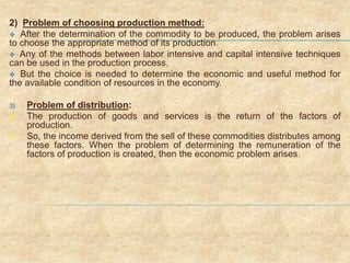 2) Problem of choosing production method:
 After the determination of the commodity to be produced, the problem arises
to choose the appropriate method of its production.
 Any of the methods between labor intensive and capital intensive techniques
can be used in the production process.
 But the choice is needed to determine the economic and useful method for
the available condition of resources in the economy.
3) Problem of distribution:
 The production of goods and services is the return of the factors of
production.
 So, the income derived from the sell of these commodities distributes among
these factors. When the problem of determining the remuneration of the
factors of production is created, then the economic problem arises.
 