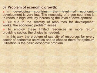 6) Problem of economic growth:
 In developing countries, the level of economic
development is very low. The necessity of these countries is
to reach in high level by increasing the level of development.
 But due to the scarcity of resources for development
works, the economic problem arises.
 To employ these limited resources in more return
providing sector, the choice is needed.
In this way, the problem of scarcity of resources for every
sector of economic activities and to choose them for optimum
utilization is the basic economic problem.
 