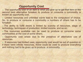 Opportunity Cost
 The opportunity cost of an item is what you give up to get that item or the
second best alternative forsaken to produce or consume a commodity is
known as opportunity cost.
 Limited resources and unlimited wants lead to the compulsion of choice.
So, to produce or consume a commodity a numbers of others has to be
forsaken.
 The ability to fulfill desire is limited by scarcity of resources, stage of
technology, techniques of production, limited income, and so on.
 The resources available can be used to produce or consume some
commodities at the cost of some others.
 Opportunity cost arises due to the presence of alternative use of
resources.
 If resources had limited uses, opportunity cost would be out of question or
if there were infinite resources, these could be used to produce everything
and nothing had to be given up to produce a commodity.
 