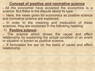 Concept of positive and normative science
 All the economist have accepted the economics is a
science. But there is the dispute about its type.
 Here, the views given for economics as positive science
and normative science are explained.
 In order to the meaning and implication of these
sciences, they are explained in the following heading:
1) Positive science:
 The science which shows the cause and effect
relationship by explaining the actual condition of an event
or situation is known as positive science.
 It formulates the law on the basis of cause and effect
relationship.
 