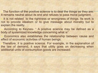  The function of the positive science is to deal the things as they are.
It remains neutral about its end and refuses to pass moral judgment.
 It is not related to the rightness or wrongness of things. Its work is
not to provide idealism or to give message about morality but to
explain the reality.
 According to Keynes- “ A positive science may be defined as a
body of systemized knowledge concerning what is”.
 Economics also establishes the relationship between cause and
effect of economic activities of human beings.
Therefore, it is positive science. For example, in the explanation of
the law of demand, it says that utility goes on decreasing when
additional units of consumption goods are increased.
 