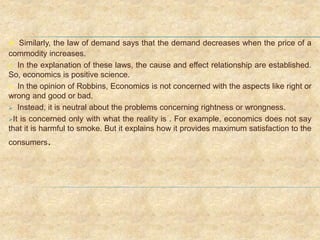  Similarly, the law of demand says that the demand decreases when the price of a
commodity increases.
 In the explanation of these laws, the cause and effect relationship are established.
So, economics is positive science.
 In the opinion of Robbins, Economics is not concerned with the aspects like right or
wrong and good or bad.
 Instead, it is neutral about the problems concerning rightness or wrongness.
It is concerned only with what the reality is . For example, economics does not say
that it is harmful to smoke. But it explains how it provides maximum satisfaction to the
consumers.
 