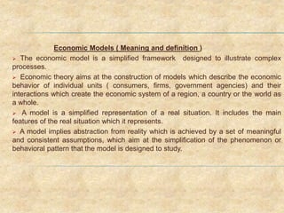 Economic Models ( Meaning and definition )
 The economic model is a simplified framework designed to illustrate complex
processes.
 Economic theory aims at the construction of models which describe the economic
behavior of individual units ( consumers, firms, government agencies) and their
interactions which create the economic system of a region, a country or the world as
a whole.
 A model is a simplified representation of a real situation. It includes the main
features of the real situation which it represents.
 A model implies abstraction from reality which is achieved by a set of meaningful
and consistent assumptions, which aim at the simplification of the phenomenon or
behavioral pattern that the model is designed to study.
 