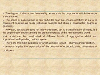  The degree of abstraction from reality depends on the purpose for which the model
is constructed.
 The series of assumptions in any particular case are chosen carefully so as to be
consistent, to retain as much realism as possible and attain a ‘ reasonable’ degree of
generality.
 However, abstraction does not imply unrealism, but is a simplification of reality. It is
the beginning of understanding the great complexity of the real economic world.
 A model can be constructed at different levels of aggregation, detail and
sophistication depending on its purpose.
 There are two main purposes for which a model is built – analysis and prediction.
 Analysis implies the explanation of the behavior of economic units, consumers or
producers.
 