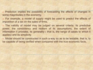  Prediction implies the possibility of forecasting the effects of changes in
some magnitudes in the economy.
 For example, a model of supply might be used to predict the effects of
imposition of a tax on the sales of firms.
 The validity of model may be judged on several criteria. Its predictive
power, the consistency and realism of its assumptions, the extent of
information it provides, its generality ( that is, the range of cases to which it
applies) and its simplicity.
 Model should be constructed in such a way so as to be testable, that is, to
be capable of being verified when compared with the true economic facts,
 