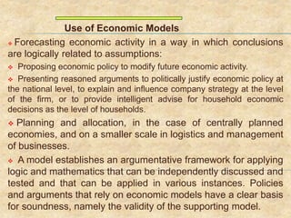 Use of Economic Models
 Forecasting economic activity in a way in which conclusions
are logically related to assumptions:
 Proposing economic policy to modify future economic activity.
 Presenting reasoned arguments to politically justify economic policy at
the national level, to explain and influence company strategy at the level
of the firm, or to provide intelligent advise for household economic
decisions as the level of households.
 Planning and allocation, in the case of centrally planned
economies, and on a smaller scale in logistics and management
of businesses.
 A model establishes an argumentative framework for applying
logic and mathematics that can be independently discussed and
tested and that can be applied in various instances. Policies
and arguments that rely on economic models have a clear basis
for soundness, namely the validity of the supporting model.
 