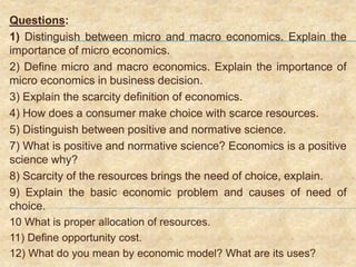 Questions:
1) Distinguish between micro and macro economics. Explain the
importance of micro economics.
2) Define micro and macro economics. Explain the importance of
micro economics in business decision.
3) Explain the scarcity definition of economics.
4) How does a consumer make choice with scarce resources.
5) Distinguish between positive and normative science.
7) What is positive and normative science? Economics is a positive
science why?
8) Scarcity of the resources brings the need of choice, explain.
9) Explain the basic economic problem and causes of need of
choice.
10 What is proper allocation of resources.
11) Define opportunity cost.
12) What do you mean by economic model? What are its uses?
 