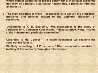 which studies about the economic behaviour of individual economic
unit may be a person, a particular households, a particular firm and
an industry.
 The main objective of micro – economics is to explain the principles,
problems and policies related to the optimum allocation of
resources.
 According to K. E. Boulding, “Microeconomics is the study of
particular firm, particular households, individual price, wage, income
of the industry and particular commodity.”
 According to Mc. Connel –” In micro economics we examine the
trees not the forests.”
 Similarly according to A.P. Lerner – “ Micro economics consists of
looking at the economy through a microscope.”
 