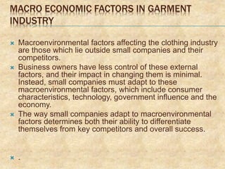 MACRO ECONOMIC FACTORS IN GARMENT
INDUSTRY
 Macroenvironmental factors affecting the clothing industry
are those which lie outside small companies and their
competitors.
 Business owners have less control of these external
factors, and their impact in changing them is minimal.
Instead, small companies must adapt to these
macroenvironmental factors, which include consumer
characteristics, technology, government influence and the
economy.
 The way small companies adapt to macroenvironmental
factors determines both their ability to differentiate
themselves from key competitors and overall success.
 .
 