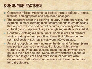 CONSUMER FACTORS
 Consumer microenvironmental factors include cultures, norms,
lifestyle, demographics and population changes.
 These factors affect the clothing industry in different ways. For
example, a small clothing manufacturer needs to create styles
that appeal to those of different cultures, especially if those
cultural groups represent large enough segments of its market.
 Contrarily, clothing manufacturers, wholesalers and retailers
avoid creating too many clothing items that fall outside the
norms of society, such as styles worn 100 years ago.
 An aging population may increase the demand for larger jeans
and pants sizes, such as relaxed or looser-fitting styles.
Generally, many people become more sedentary when they
get into their 40s and 50s. Consumers' waistlines expand so
they need larger sizes and more room for comfort. Also,
decreases in birth rates in some areas will lower the demand
for baby clothes.
 