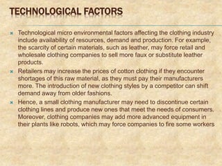 TECHNOLOGICAL FACTORS
 Technological micro environmental factors affecting the clothing industry
include availability of resources, demand and production. For example,
the scarcity of certain materials, such as leather, may force retail and
wholesale clothing companies to sell more faux or substitute leather
products.
 Retailers may increase the prices of cotton clothing if they encounter
shortages of this raw material, as they must pay their manufacturers
more. The introduction of new clothing styles by a competitor can shift
demand away from older fashions.
 Hence, a small clothing manufacturer may need to discontinue certain
clothing lines and produce new ones that meet the needs of consumers.
Moreover, clothing companies may add more advanced equipment in
their plants like robots, which may force companies to fire some workers
 