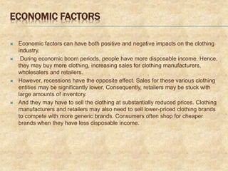 ECONOMIC FACTORS
 Economic factors can have both positive and negative impacts on the clothing
industry.
 During economic boom periods, people have more disposable income. Hence,
they may buy more clothing, increasing sales for clothing manufacturers,
wholesalers and retailers.
 However, recessions have the opposite effect. Sales for these various clothing
entities may be significantly lower. Consequently, retailers may be stuck with
large amounts of inventory.
 And they may have to sell the clothing at substantially reduced prices. Clothing
manufacturers and retailers may also need to sell lower-priced clothing brands
to compete with more generic brands. Consumers often shop for cheaper
brands when they have less disposable income.
 
