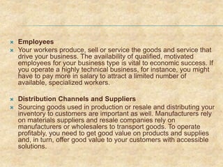  Employees
 Your workers produce, sell or service the goods and service that
drive your business. The availability of qualified, motivated
employees for your business type is vital to economic success. If
you operate a highly technical business, for instance, you might
have to pay more in salary to attract a limited number of
available, specialized workers.
 Distribution Channels and Suppliers
 Sourcing goods used in production or resale and distributing your
inventory to customers are important as well. Manufacturers rely
on materials suppliers and resale companies rely on
manufacturers or wholesalers to transport goods. To operate
profitably, you need to get good value on products and supplies
and, in turn, offer good value to your customers with accessible
solutions.
 