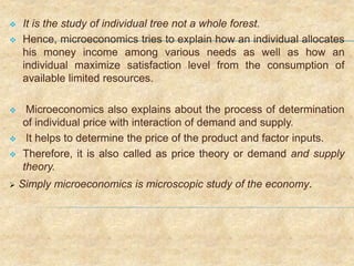  It is the study of individual tree not a whole forest.
 Hence, microeconomics tries to explain how an individual allocates
his money income among various needs as well as how an
individual maximize satisfaction level from the consumption of
available limited resources.
 Microeconomics also explains about the process of determination
of individual price with interaction of demand and supply.
 It helps to determine the price of the product and factor inputs.
 Therefore, it is also called as price theory or demand and supply
theory.
 Simply microeconomics is microscopic study of the economy.
 