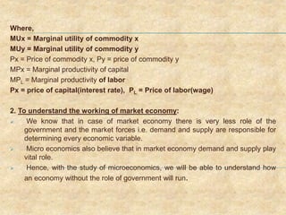 Where,
MUx = Marginal utility of commodity x
MUy = Marginal utility of commodity y
Px = Price of commodity x, Py = price of commodity y
MPx = Marginal productivity of capital
MPL = Marginal productivity of labor
Px = price of capital(interest rate), PL = Price of labor(wage)
2. To understand the working of market economy:
 We know that in case of market economy there is very less role of the
government and the market forces i.e. demand and supply are responsible for
determining every economic variable.
 Micro economics also believe that in market economy demand and supply play
vital role.
 Hence, with the study of microeconomics, we will be able to understand how
an economy without the role of government will run.
 