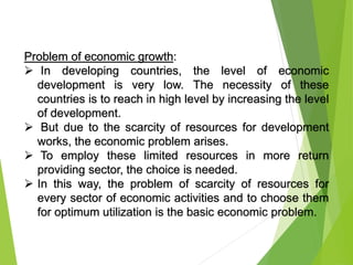 Problem of economic growth:
 In developing countries, the level of economic
development is very low. The necessity of these
countries is to reach in high level by increasing the level
of development.
 But due to the scarcity of resources for development
works, the economic problem arises.
 To employ these limited resources in more return
providing sector, the choice is needed.
 In this way, the problem of scarcity of resources for
every sector of economic activities and to choose them
for optimum utilization is the basic economic problem.
 