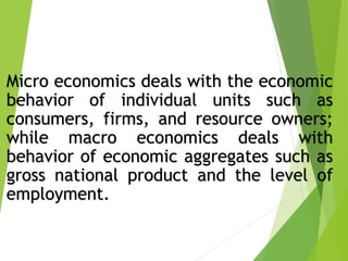 Micro economics deals with the economic
behavior of individual units such as
consumers, firms, and resource owners;
while macro economics deals with
behavior of economic aggregates such as
gross national product and the level of
employment.
 