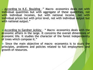  According to K.E. Boulding –” Macro- economics deals not with
individual quantities but with aggregate of these quantities, not
with individual incomes, but with national income, not with
individual prices but with price level, not with individual output but
with national output.”
 According to Gardner Ackley – “ Macro –economics deals with the
economic affairs in the large. It concerns the overall dimensions of
economic life. It studies the character of the forest independently
of trees which compose it.”
 Since the main objective of macro –economics is to study the
principles, problems and policies related to full employment and
growth of resources.
 