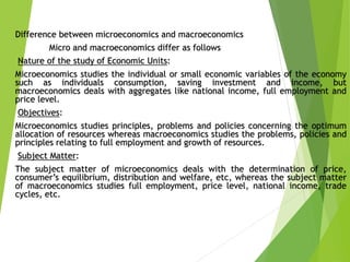 Difference between microeconomics and macroeconomics
Micro and macroeconomics differ as follows
Nature of the study of Economic Units:
Microeconomics studies the individual or small economic variables of the economy
such as individuals consumption, saving investment and income, but
macroeconomics deals with aggregates like national income, full employment and
price level.
Objectives:
Microeconomics studies principles, problems and policies concerning the optimum
allocation of resources whereas macroeconomics studies the problems, policies and
principles relating to full employment and growth of resources.
Subject Matter:
The subject matter of microeconomics deals with the determination of price,
consumer’s equilibrium, distribution and welfare, etc, whereas the subject matter
of macroeconomics studies full employment, price level, national income, trade
cycles, etc.
 