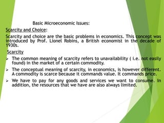 Basic Microeconomic Issues:
Scarcity and Choice:
Scarcity and choice are the basic problems in economics. This concept was
introduced by Prof. Lionel Robins, a British economist in the decade of
1930s.
Scarcity
 The common meaning of scarcity refers to unavailability ( i.e. not easily
found) in the market of a certain commodity.
 The conceptual meaning of scarcity, in economics, is however different.
A commodity is scarce because it commands value. It commands price.
 We have to pay for any goods and services we want to consume. In
addition, the resources that we have are also always limited.
 