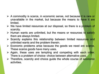  A commodity is scarce, in economic sense, not because it is rare or
unavailable in the market, but because the means to have it are
limited.
 We have limited resources at our disposal, so there is a problem of
scarcity.
 Human wants are unlimited, but the means or resources to satisfy
them are always limited.
 Scarcity explains this relationship between limited resources and
unlimited wants and the problem therein.
 Economic problems arise because the goods we need are scarce.
These scarce goods have many uses.
 Again, these uses are tempting and competing with each other.
There is a problem of choice- choice between alternative uses.
 Therefore, scarcity and choice guide the whole course of economic
activities.
 