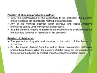 Problem of choosing production method:
 After the determination of the commodity to be produced, the problem
arises to choose the appropriate method of its production.
 Any of the methods between labor intensive and capital intensive
techniques can be used in the production process.
 But the choice is needed to determine the economic and useful method for
the available condition of resources in the economy.
Problem of distribution:
 The production of goods and services is the return of the factors of
production.
 So, the income derived from the sell of these commodities distributes
among these factors. When the problem of determining the remuneration of
the factors of production is created, then the economic problem arises.
 