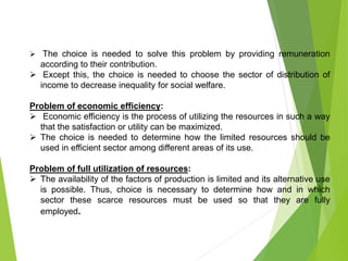  The choice is needed to solve this problem by providing remuneration
according to their contribution.
 Except this, the choice is needed to choose the sector of distribution of
income to decrease inequality for social welfare.
Problem of economic efficiency:
 Economic efficiency is the process of utilizing the resources in such a way
that the satisfaction or utility can be maximized.
 The choice is needed to determine how the limited resources should be
used in efficient sector among different areas of its use.
Problem of full utilization of resources:
 The availability of the factors of production is limited and its alternative use
is possible. Thus, choice is necessary to determine how and in which
sector these scarce resources must be used so that they are fully
employed.
 