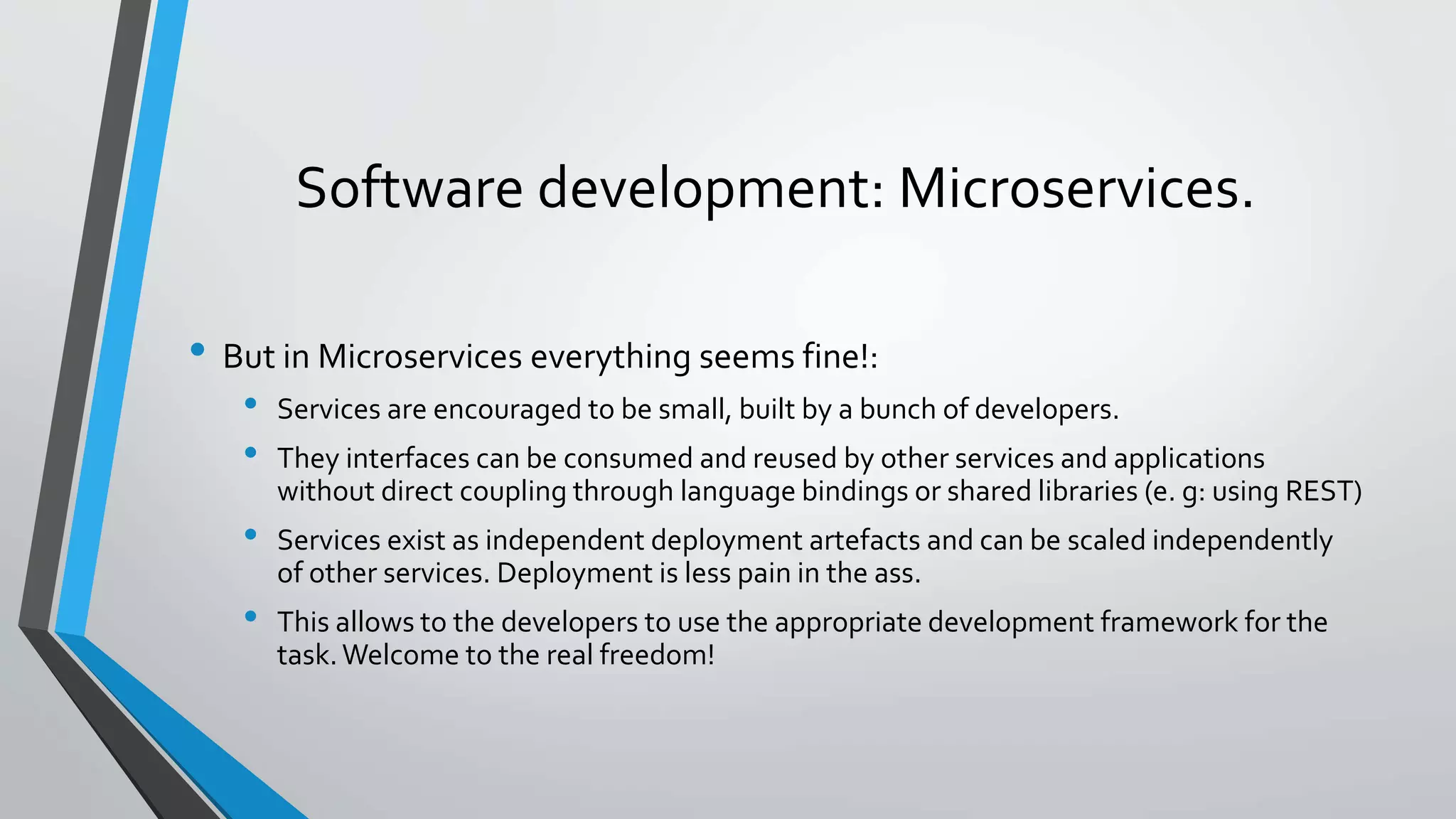 Software development: Microservices.
• But in Microservices everything seems fine!:
• Services are encouraged to be small, built by a bunch of developers.
• They interfaces can be consumed and reused by other services and applications
without direct coupling through language bindings or shared libraries (e. g: using REST)
• Services exist as independent deployment artefacts and can be scaled independently
of other services. Deployment is less pain in the ass.
• This allows to the developers to use the appropriate development framework for the
task.Welcome to the real freedom!
 