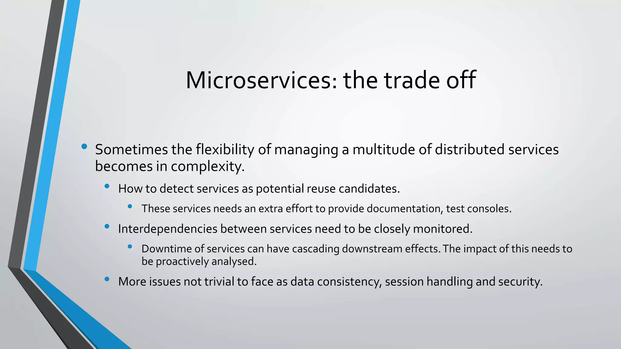Microservices: the trade off
• Sometimes the flexibility of managing a multitude of distributed services
becomes in complexity.
• How to detect services as potential reuse candidates.
• These services needs an extra effort to provide documentation, test consoles.
• Interdependencies between services need to be closely monitored.
• Downtime of services can have cascading downstream effects.The impact of this needs to
be proactively analysed.
• More issues not trivial to face as data consistency, session handling and security.
 