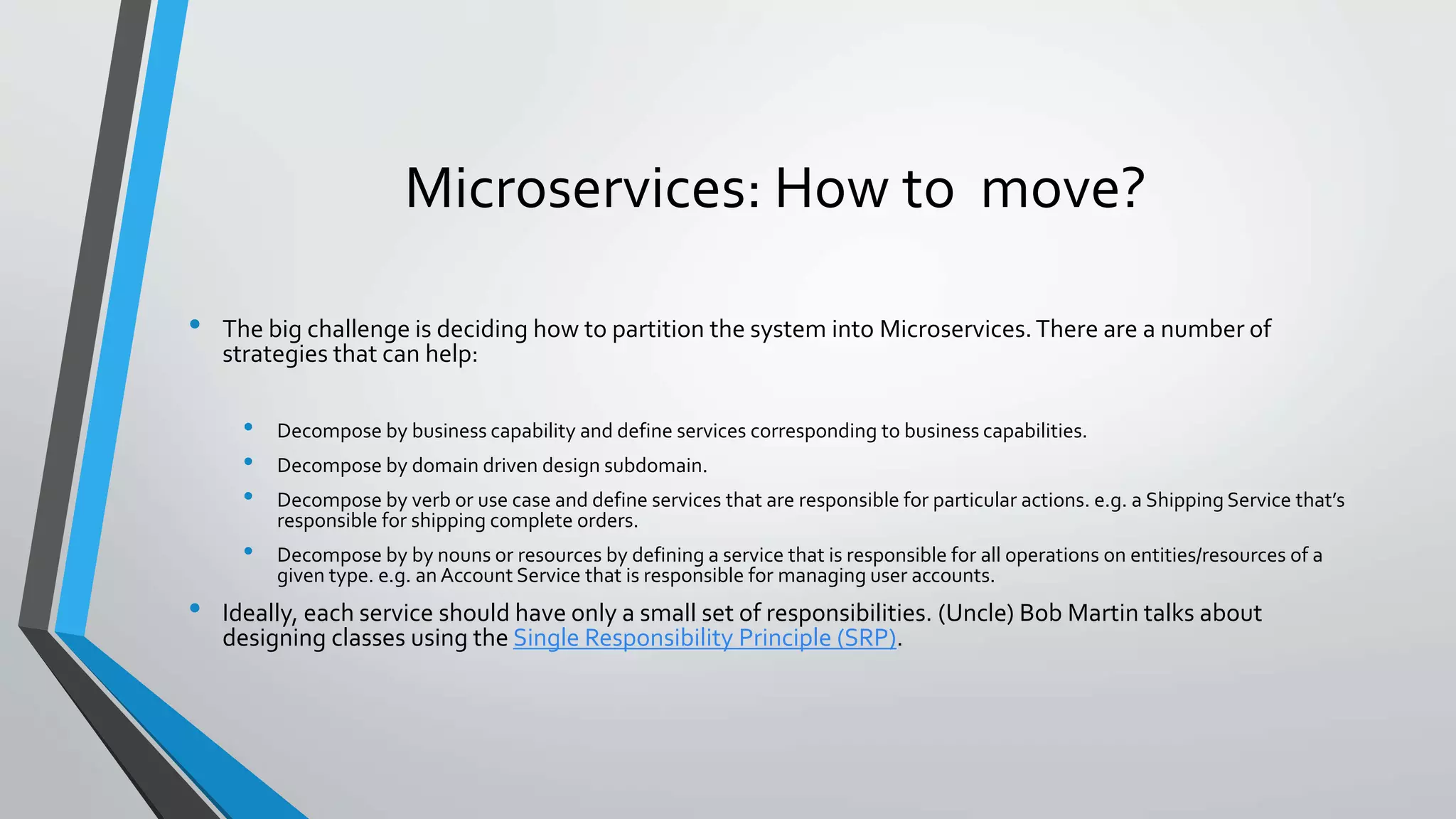 Microservices: How to move?
• The big challenge is deciding how to partition the system into Microservices.There are a number of
strategies that can help:
• Decompose by business capability and define services corresponding to business capabilities.
• Decompose by domain driven design subdomain.
• Decompose by verb or use case and define services that are responsible for particular actions. e.g. a Shipping Service that’s
responsible for shipping complete orders.
• Decompose by by nouns or resources by defining a service that is responsible for all operations on entities/resources of a
given type. e.g. an Account Service that is responsible for managing user accounts.
• Ideally, each service should have only a small set of responsibilities. (Uncle) Bob Martin talks about
designing classes using the Single Responsibility Principle (SRP).
 