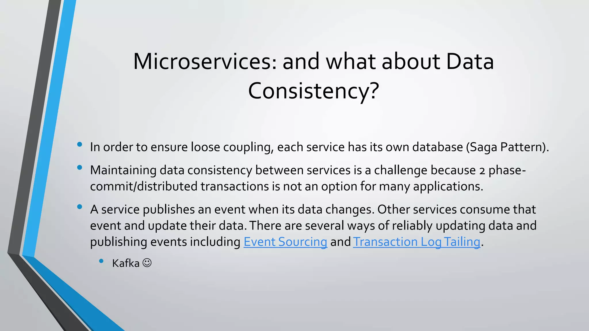 Microservices: and what about Data
Consistency?
• In order to ensure loose coupling, each service has its own database (Saga Pattern).
• Maintaining data consistency between services is a challenge because 2 phase-
commit/distributed transactions is not an option for many applications.
• A service publishes an event when its data changes. Other services consume that
event and update their data.There are several ways of reliably updating data and
publishing events including Event Sourcing andTransaction LogTailing.
• Kafka 
 