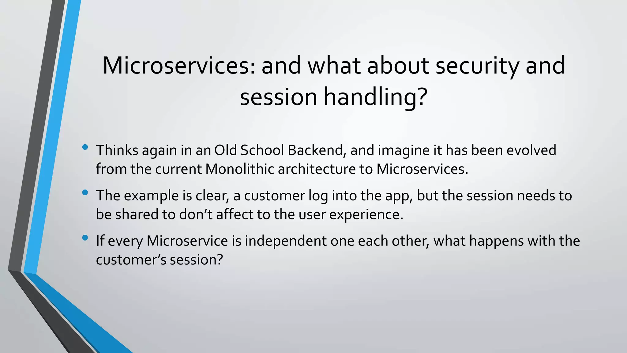 Microservices: and what about security and
session handling?
• Thinks again in an Old School Backend, and imagine it has been evolved
from the current Monolithic architecture to Microservices.
• The example is clear, a customer log into the app, but the session needs to
be shared to don’t affect to the user experience.
• If every Microservice is independent one each other, what happens with the
customer’s session?
 