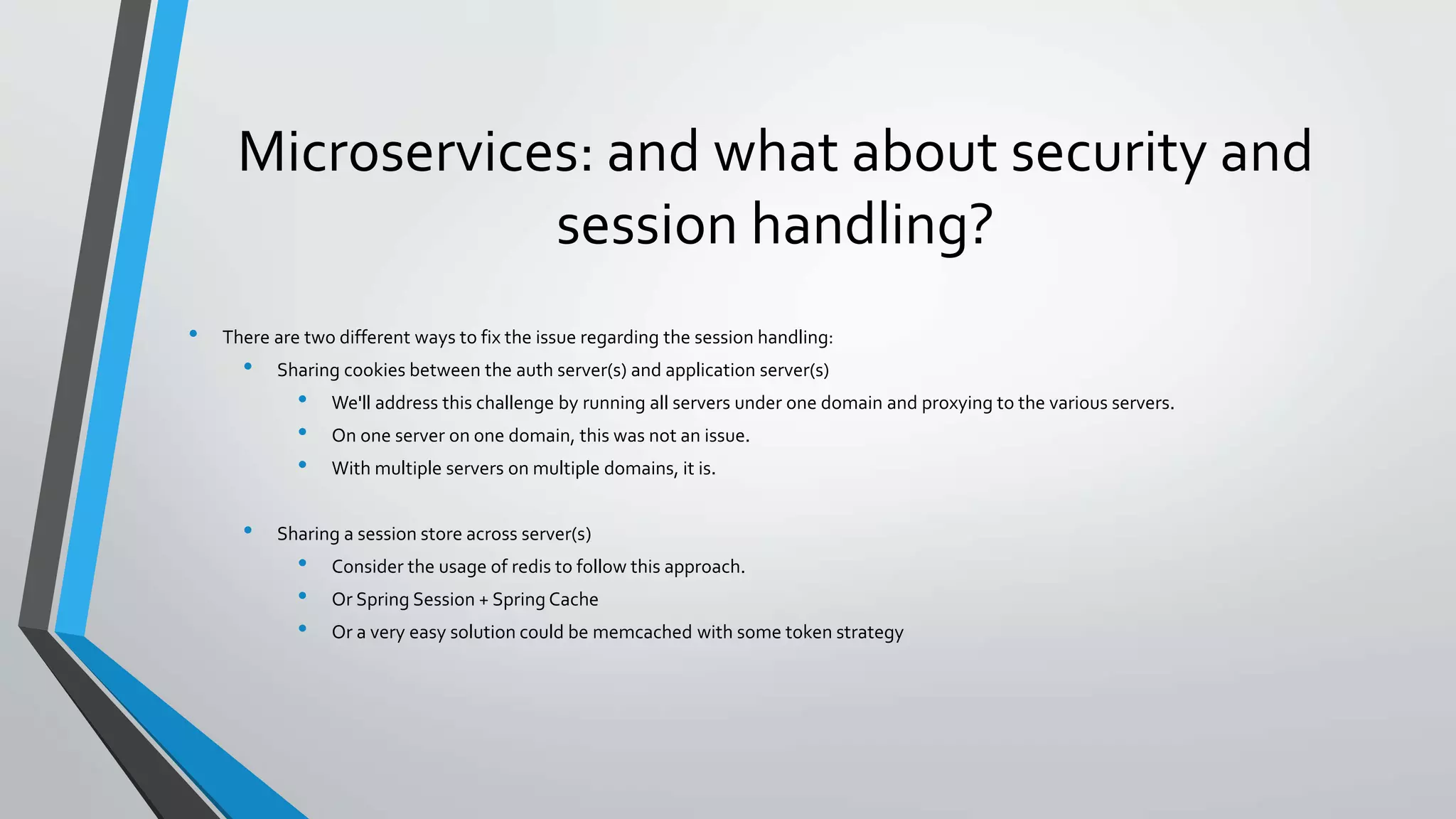 Microservices: and what about security and
session handling?
• There are two different ways to fix the issue regarding the session handling:
• Sharing cookies between the auth server(s) and application server(s)
• We'll address this challenge by running all servers under one domain and proxying to the various servers.
• On one server on one domain, this was not an issue.
• With multiple servers on multiple domains, it is.
• Sharing a session store across server(s)
• Consider the usage of redis to follow this approach.
• Or Spring Session + Spring Cache
• Or a very easy solution could be memcached with some token strategy
 