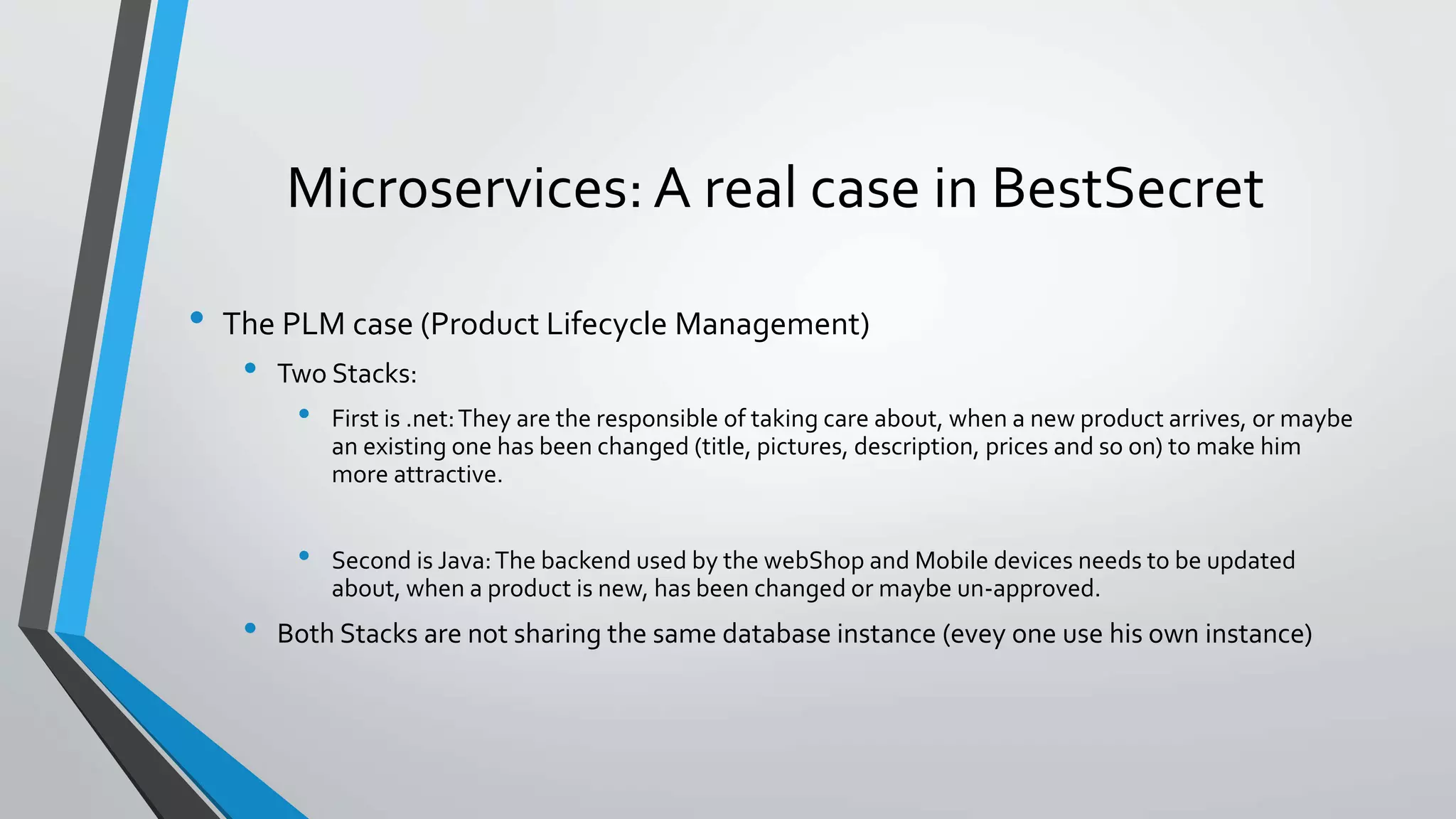 Microservices: A real case in BestSecret
• The PLM case (Product Lifecycle Management)
• Two Stacks:
• First is .net:They are the responsible of taking care about, when a new product arrives, or maybe
an existing one has been changed (title, pictures, description, prices and so on) to make him
more attractive.
• Second is Java:The backend used by the webShop and Mobile devices needs to be updated
about, when a product is new, has been changed or maybe un-approved.
• Both Stacks are not sharing the same database instance (evey one use his own instance)
 