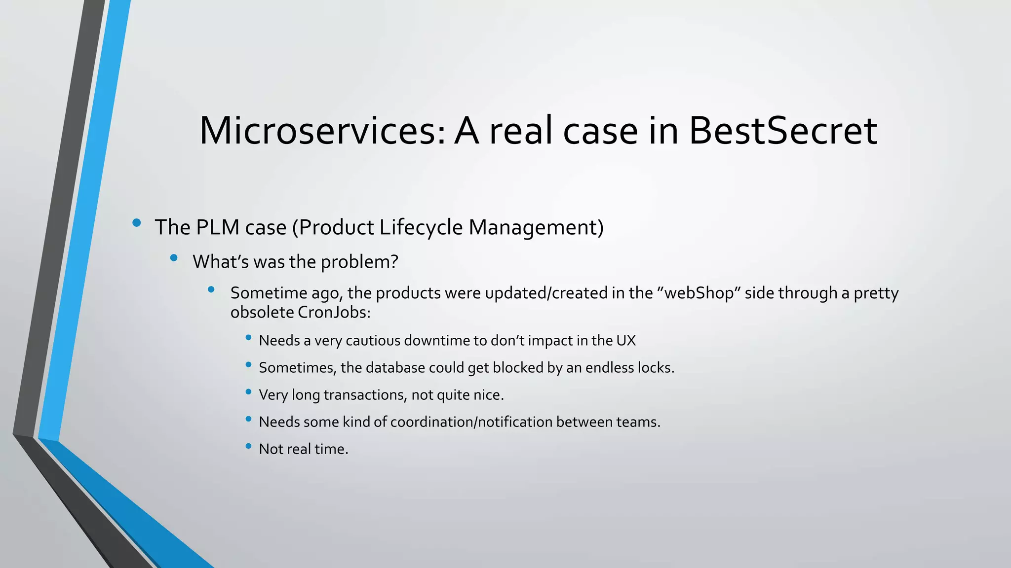 Microservices: A real case in BestSecret
• The PLM case (Product Lifecycle Management)
• What’s was the problem?
• Sometime ago, the products were updated/created in the ”webShop” side through a pretty
obsolete CronJobs:
• Needs a very cautious downtime to don’t impact in the UX
• Sometimes, the database could get blocked by an endless locks.
• Very long transactions, not quite nice.
• Needs some kind of coordination/notification between teams.
• Not real time.
 