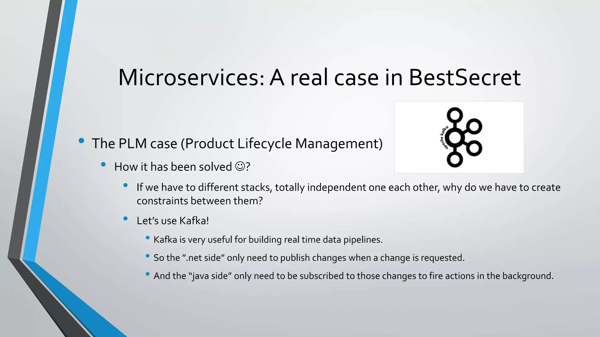 Microservices: A real case in BestSecret
• The PLM case (Product Lifecycle Management)
• How it has been solved ?
• If we have to different stacks, totally independent one each other, why do we have to create
constraints between them?
• Let’s use Kafka!
• Kafka is very useful for building real time data pipelines.
• So the ”.net side” only need to publish changes when a change is requested.
• And the “java side” only need to be subscribed to those changes to fire actions in the background.
 
