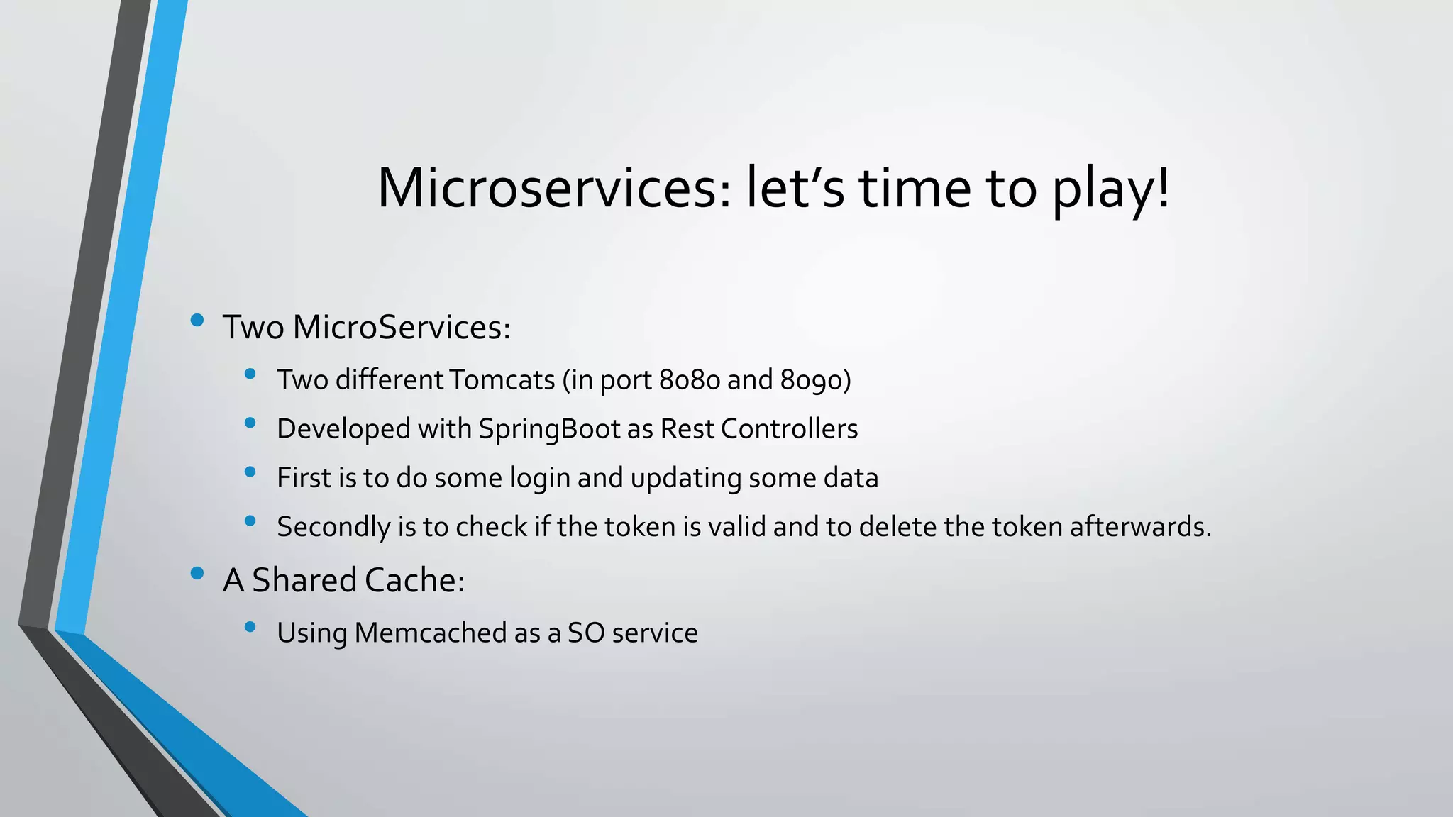Microservices: let’s time to play!
• Two MicroServices:
• Two differentTomcats (in port 8080 and 8090)
• Developed with SpringBoot as Rest Controllers
• First is to do some login and updating some data
• Secondly is to check if the token is valid and to delete the token afterwards.
• A Shared Cache:
• Using Memcached as a SO service
 