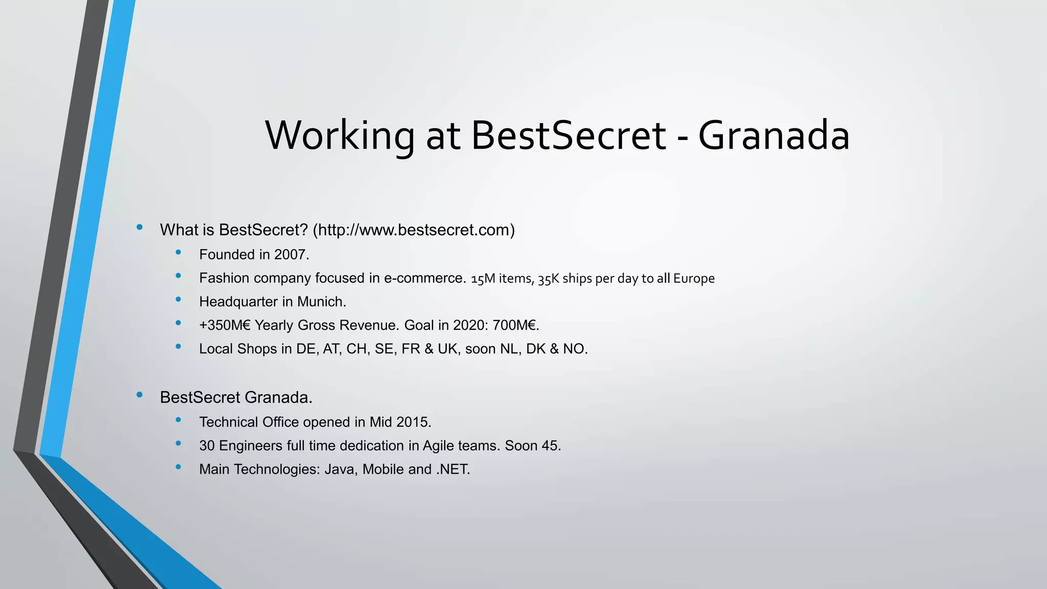 Working at BestSecret - Granada
• What is BestSecret? (http://www.bestsecret.com)
• Founded in 2007.
• Fashion company focused in e-commerce. 15M items, 35K ships per day to all Europe
• Headquarter in Munich.
• +350M€ Yearly Gross Revenue. Goal in 2020: 700M€.
• Local Shops in DE, AT, CH, SE, FR & UK, soon NL, DK & NO.
• BestSecret Granada.
• Technical Office opened in Mid 2015.
• 30 Engineers full time dedication in Agile teams. Soon 45.
• Main Technologies: Java, Mobile and .NET.
 